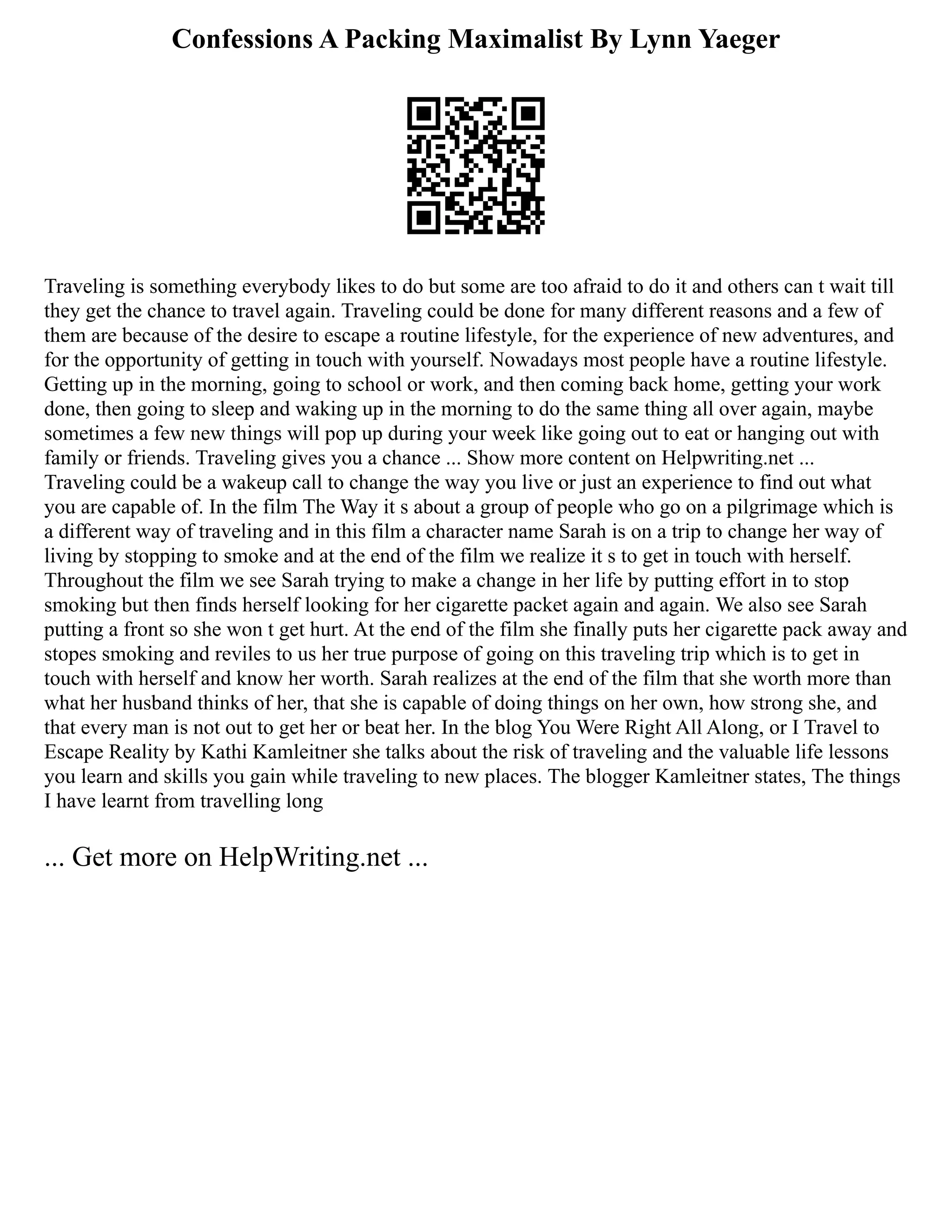 Confessions A Packing Maximalist By Lynn Yaeger
Traveling is something everybody likes to do but some are too afraid to do it and others can t wait till
they get the chance to travel again. Traveling could be done for many different reasons and a few of
them are because of the desire to escape a routine lifestyle, for the experience of new adventures, and
for the opportunity of getting in touch with yourself. Nowadays most people have a routine lifestyle.
Getting up in the morning, going to school or work, and then coming back home, getting your work
done, then going to sleep and waking up in the morning to do the same thing all over again, maybe
sometimes a few new things will pop up during your week like going out to eat or hanging out with
family or friends. Traveling gives you a chance ... Show more content on Helpwriting.net ...
Traveling could be a wakeup call to change the way you live or just an experience to find out what
you are capable of. In the film The Way it s about a group of people who go on a pilgrimage which is
a different way of traveling and in this film a character name Sarah is on a trip to change her way of
living by stopping to smoke and at the end of the film we realize it s to get in touch with herself.
Throughout the film we see Sarah trying to make a change in her life by putting effort in to stop
smoking but then finds herself looking for her cigarette packet again and again. We also see Sarah
putting a front so she won t get hurt. At the end of the film she finally puts her cigarette pack away and
stopes smoking and reviles to us her true purpose of going on this traveling trip which is to get in
touch with herself and know her worth. Sarah realizes at the end of the film that she worth more than
what her husband thinks of her, that she is capable of doing things on her own, how strong she, and
that every man is not out to get her or beat her. In the blog You Were Right All Along, or I Travel to
Escape Reality by Kathi Kamleitner she talks about the risk of traveling and the valuable life lessons
you learn and skills you gain while traveling to new places. The blogger Kamleitner states, The things
I have learnt from travelling long
... Get more on HelpWriting.net ...
 