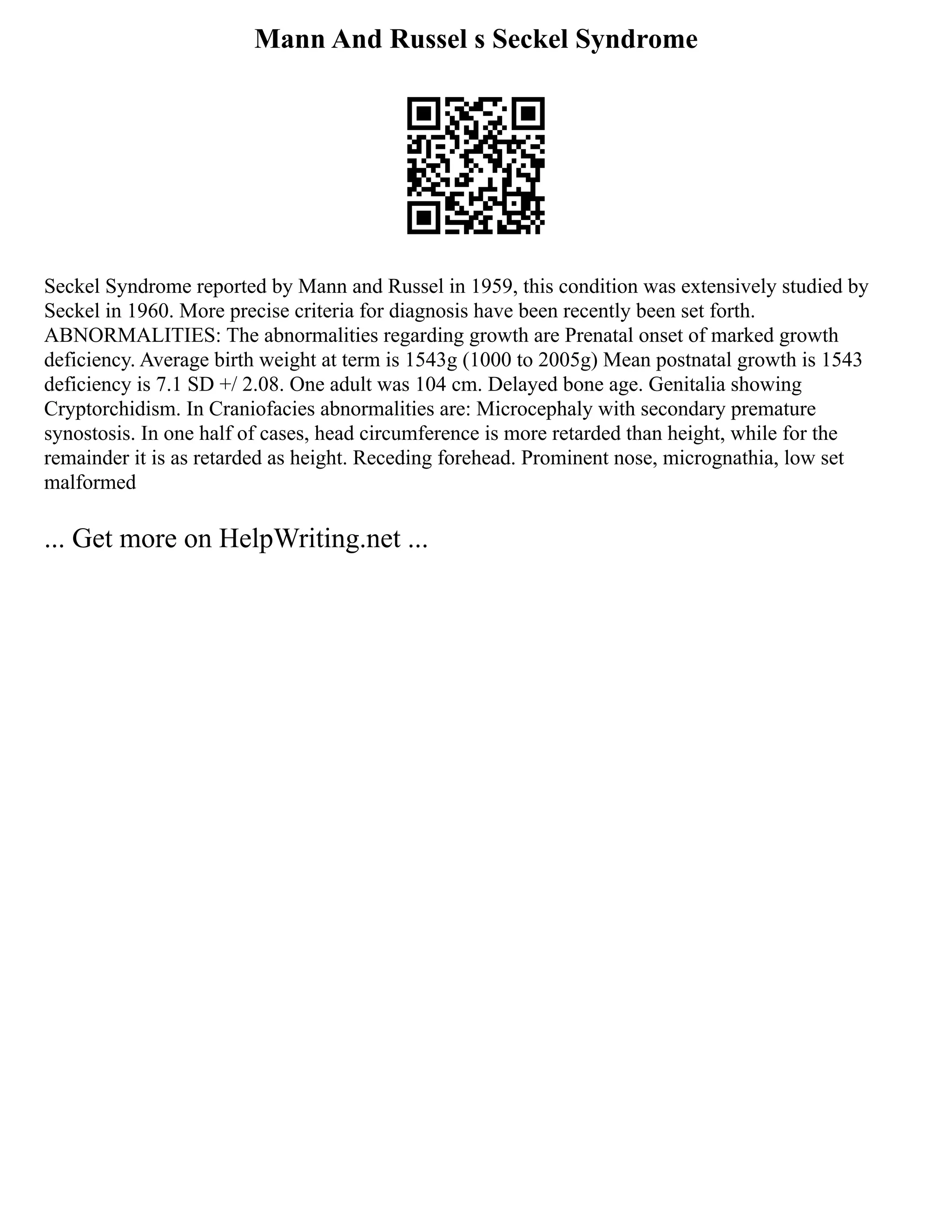 Mann And Russel s Seckel Syndrome
Seckel Syndrome reported by Mann and Russel in 1959, this condition was extensively studied by
Seckel in 1960. More precise criteria for diagnosis have been recently been set forth.
ABNORMALITIES: The abnormalities regarding growth are Prenatal onset of marked growth
deficiency. Average birth weight at term is 1543g (1000 to 2005g) Mean postnatal growth is 1543
deficiency is 7.1 SD +/ 2.08. One adult was 104 cm. Delayed bone age. Genitalia showing
Cryptorchidism. In Craniofacies abnormalities are: Microcephaly with secondary premature
synostosis. In one half of cases, head circumference is more retarded than height, while for the
remainder it is as retarded as height. Receding forehead. Prominent nose, micrognathia, low set
malformed
... Get more on HelpWriting.net ...
 