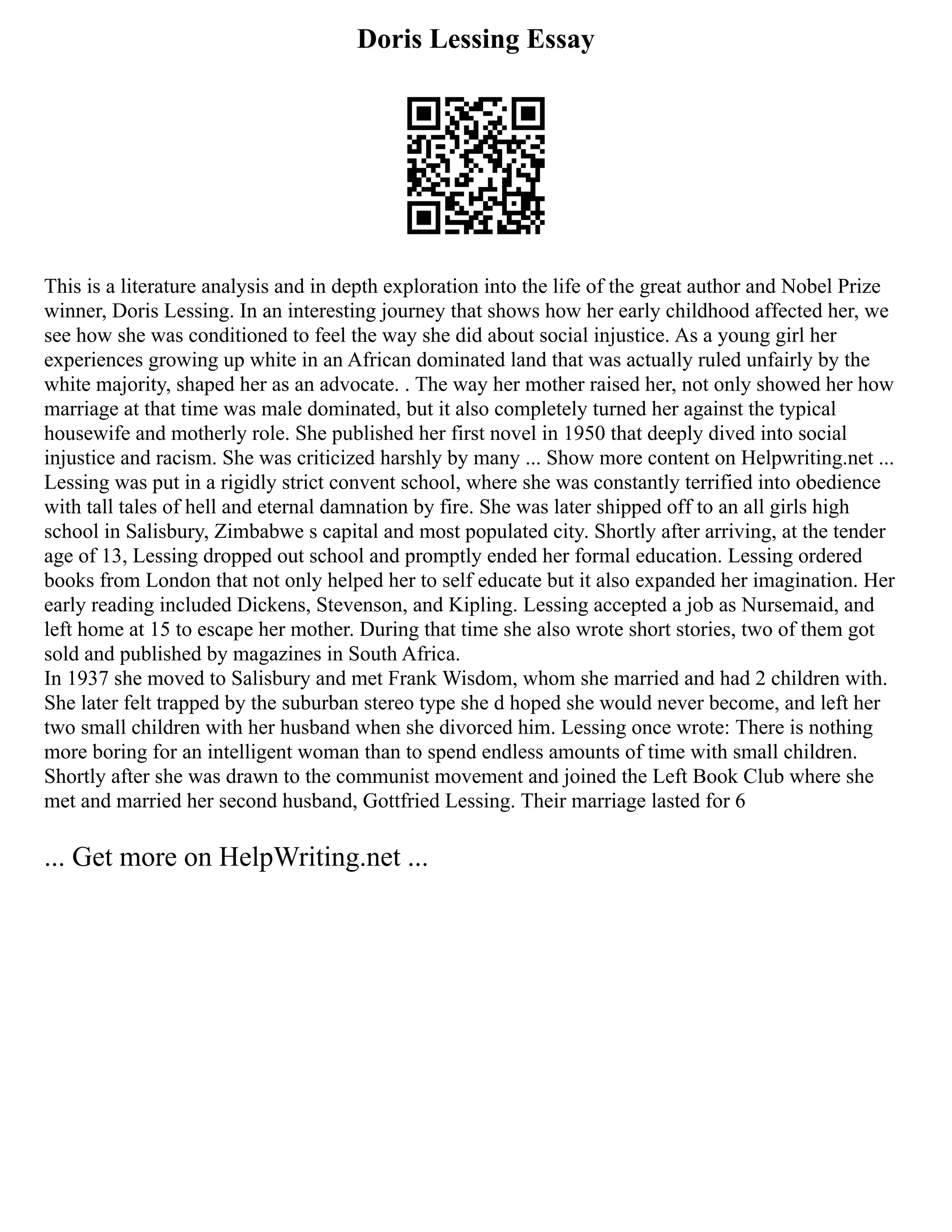 Doris Lessing Essay
This is a literature analysis and in depth exploration into the life of the great author and Nobel Prize
winner, Doris Lessing. In an interesting journey that shows how her early childhood affected her, we
see how she was conditioned to feel the way she did about social injustice. As a young girl her
experiences growing up white in an African dominated land that was actually ruled unfairly by the
white majority, shaped her as an advocate. . The way her mother raised her, not only showed her how
marriage at that time was male dominated, but it also completely turned her against the typical
housewife and motherly role. She published her first novel in 1950 that deeply dived into social
injustice and racism. She was criticized harshly by many ... Show more content on Helpwriting.net ...
Lessing was put in a rigidly strict convent school, where she was constantly terrified into obedience
with tall tales of hell and eternal damnation by fire. She was later shipped off to an all girls high
school in Salisbury, Zimbabwe s capital and most populated city. Shortly after arriving, at the tender
age of 13, Lessing dropped out school and promptly ended her formal education. Lessing ordered
books from London that not only helped her to self educate but it also expanded her imagination. Her
early reading included Dickens, Stevenson, and Kipling. Lessing accepted a job as Nursemaid, and
left home at 15 to escape her mother. During that time she also wrote short stories, two of them got
sold and published by magazines in South Africa.
In 1937 she moved to Salisbury and met Frank Wisdom, whom she married and had 2 children with.
She later felt trapped by the suburban stereo type she d hoped she would never become, and left her
two small children with her husband when she divorced him. Lessing once wrote: There is nothing
more boring for an intelligent woman than to spend endless amounts of time with small children.
Shortly after she was drawn to the communist movement and joined the Left Book Club where she
met and married her second husband, Gottfried Lessing. Their marriage lasted for 6
... Get more on HelpWriting.net ...
 