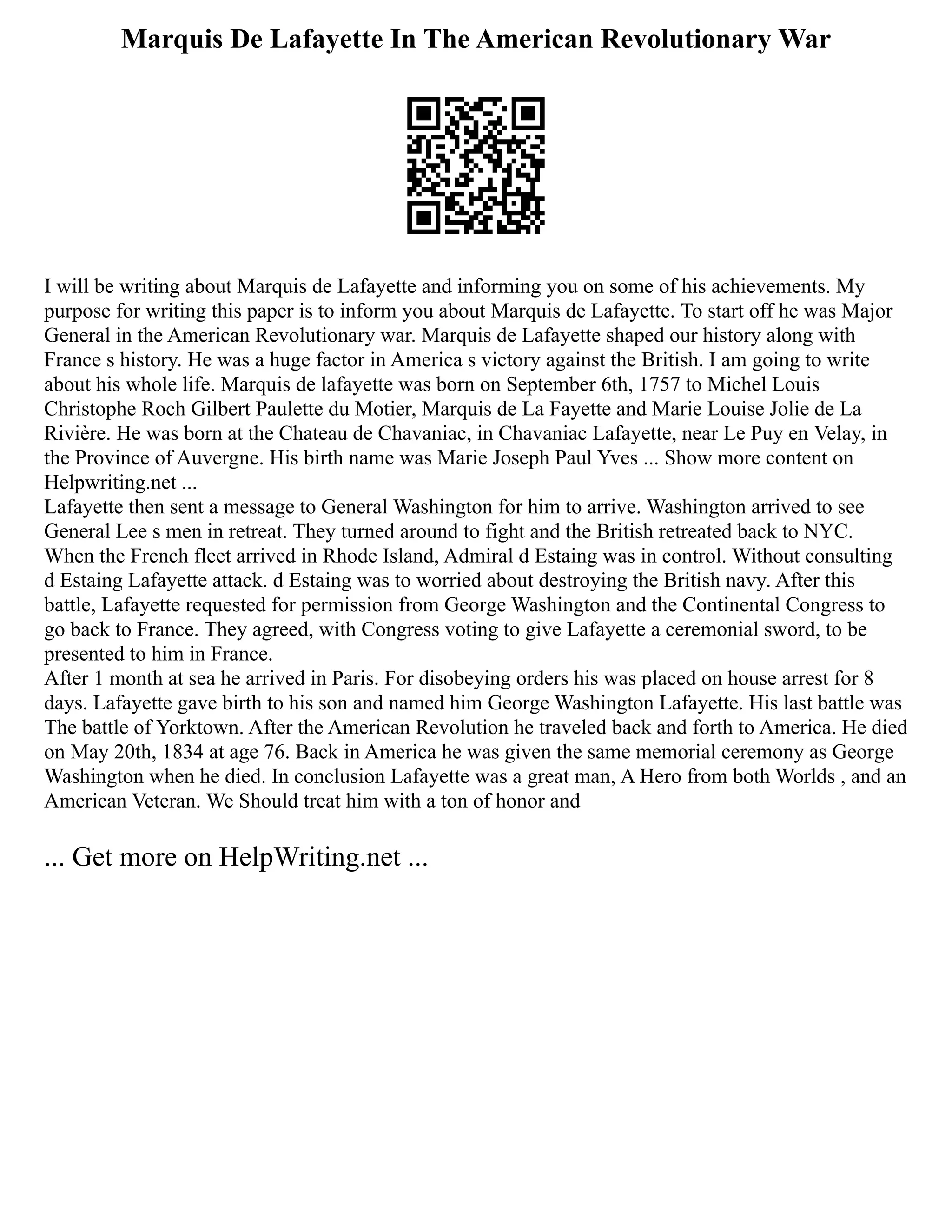 Marquis De Lafayette In The American Revolutionary War
I will be writing about Marquis de Lafayette and informing you on some of his achievements. My
purpose for writing this paper is to inform you about Marquis de Lafayette. To start off he was Major
General in the American Revolutionary war. Marquis de Lafayette shaped our history along with
France s history. He was a huge factor in America s victory against the British. I am going to write
about his whole life. Marquis de lafayette was born on September 6th, 1757 to Michel Louis
Christophe Roch Gilbert Paulette du Motier, Marquis de La Fayette and Marie Louise Jolie de La
Rivière. He was born at the Chateau de Chavaniac, in Chavaniac Lafayette, near Le Puy en Velay, in
the Province of Auvergne. His birth name was Marie Joseph Paul Yves ... Show more content on
Helpwriting.net ...
Lafayette then sent a message to General Washington for him to arrive. Washington arrived to see
General Lee s men in retreat. They turned around to fight and the British retreated back to NYC.
When the French fleet arrived in Rhode Island, Admiral d Estaing was in control. Without consulting
d Estaing Lafayette attack. d Estaing was to worried about destroying the British navy. After this
battle, Lafayette requested for permission from George Washington and the Continental Congress to
go back to France. They agreed, with Congress voting to give Lafayette a ceremonial sword, to be
presented to him in France.
After 1 month at sea he arrived in Paris. For disobeying orders his was placed on house arrest for 8
days. Lafayette gave birth to his son and named him George Washington Lafayette. His last battle was
The battle of Yorktown. After the American Revolution he traveled back and forth to America. He died
on May 20th, 1834 at age 76. Back in America he was given the same memorial ceremony as George
Washington when he died. In conclusion Lafayette was a great man, A Hero from both Worlds , and an
American Veteran. We Should treat him with a ton of honor and
... Get more on HelpWriting.net ...
 