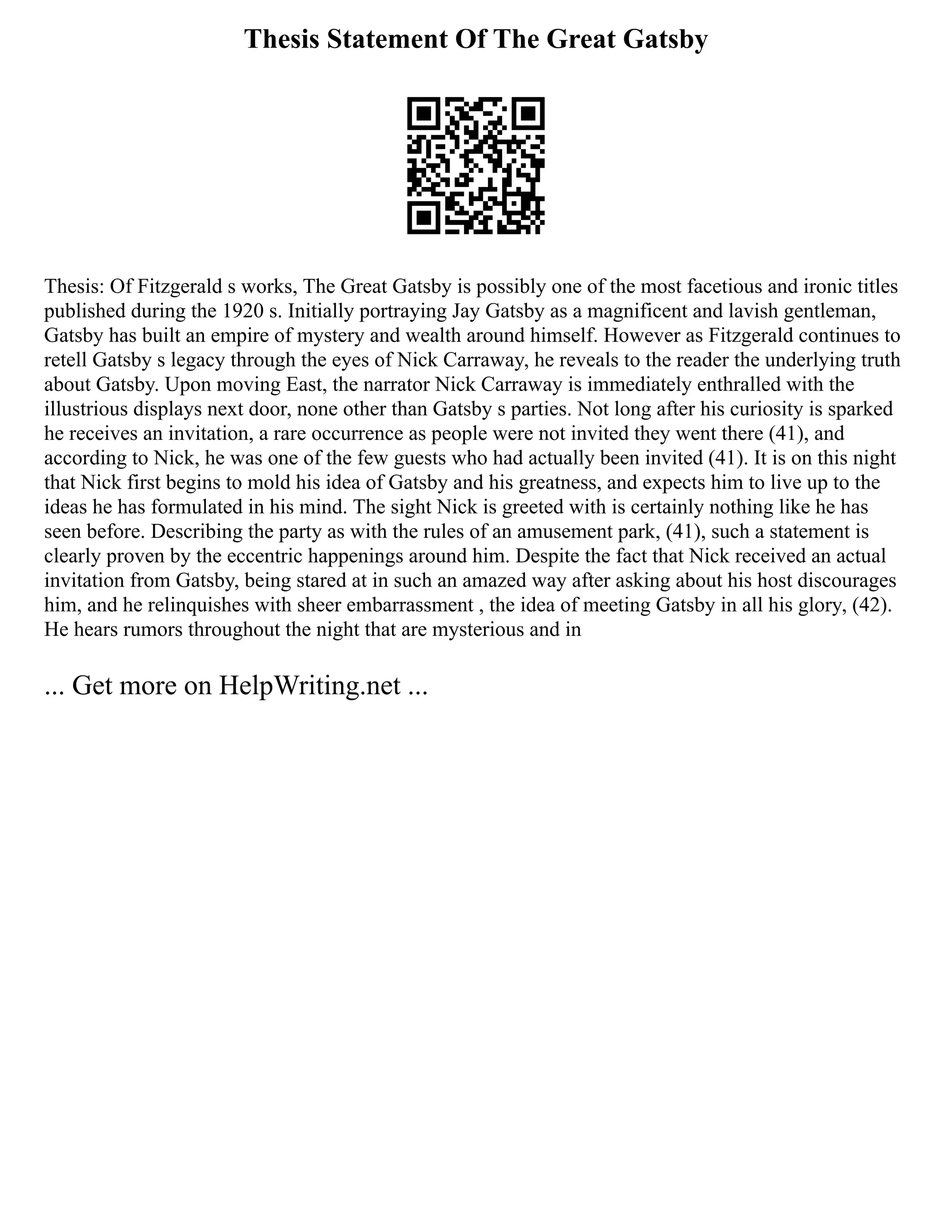 Thesis Statement Of The Great Gatsby
Thesis: Of Fitzgerald s works, The Great Gatsby is possibly one of the most facetious and ironic titles
published during the 1920 s. Initially portraying Jay Gatsby as a magnificent and lavish gentleman,
Gatsby has built an empire of mystery and wealth around himself. However as Fitzgerald continues to
retell Gatsby s legacy through the eyes of Nick Carraway, he reveals to the reader the underlying truth
about Gatsby. Upon moving East, the narrator Nick Carraway is immediately enthralled with the
illustrious displays next door, none other than Gatsby s parties. Not long after his curiosity is sparked
he receives an invitation, a rare occurrence as people were not invited they went there (41), and
according to Nick, he was one of the few guests who had actually been invited (41). It is on this night
that Nick first begins to mold his idea of Gatsby and his greatness, and expects him to live up to the
ideas he has formulated in his mind. The sight Nick is greeted with is certainly nothing like he has
seen before. Describing the party as with the rules of an amusement park, (41), such a statement is
clearly proven by the eccentric happenings around him. Despite the fact that Nick received an actual
invitation from Gatsby, being stared at in such an amazed way after asking about his host discourages
him, and he relinquishes with sheer embarrassment , the idea of meeting Gatsby in all his glory, (42).
He hears rumors throughout the night that are mysterious and in
... Get more on HelpWriting.net ...
 