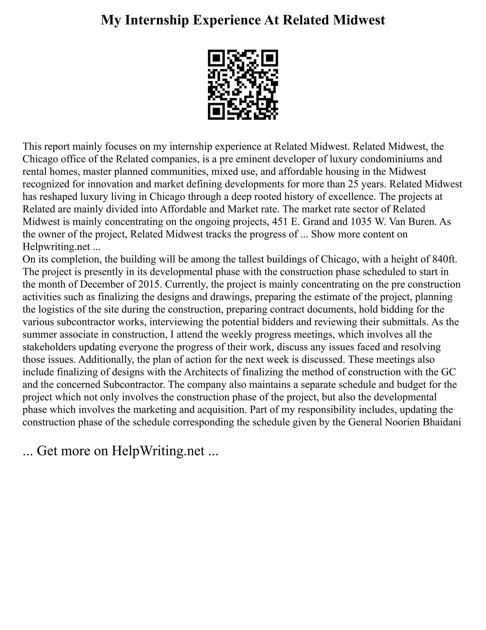 My Internship Experience At Related Midwest
This report mainly focuses on my internship experience at Related Midwest. Related Midwest, the
Chicago office of the Related companies, is a pre eminent developer of luxury condominiums and
rental homes, master planned communities, mixed use, and affordable housing in the Midwest
recognized for innovation and market defining developments for more than 25 years. Related Midwest
has reshaped luxury living in Chicago through a deep rooted history of excellence. The projects at
Related are mainly divided into Affordable and Market rate. The market rate sector of Related
Midwest is mainly concentrating on the ongoing projects, 451 E. Grand and 1035 W. Van Buren. As
the owner of the project, Related Midwest tracks the progress of ... Show more content on
Helpwriting.net ...
On its completion, the building will be among the tallest buildings of Chicago, with a height of 840ft.
The project is presently in its developmental phase with the construction phase scheduled to start in
the month of December of 2015. Currently, the project is mainly concentrating on the pre construction
activities such as finalizing the designs and drawings, preparing the estimate of the project, planning
the logistics of the site during the construction, preparing contract documents, hold bidding for the
various subcontractor works, interviewing the potential bidders and reviewing their submittals. As the
summer associate in construction, I attend the weekly progress meetings, which involves all the
stakeholders updating everyone the progress of their work, discuss any issues faced and resolving
those issues. Additionally, the plan of action for the next week is discussed. These meetings also
include finalizing of designs with the Architects of finalizing the method of construction with the GC
and the concerned Subcontractor. The company also maintains a separate schedule and budget for the
project which not only involves the construction phase of the project, but also the developmental
phase which involves the marketing and acquisition. Part of my responsibility includes, updating the
construction phase of the schedule corresponding the schedule given by the General Noorien Bhaidani
... Get more on HelpWriting.net ...
 