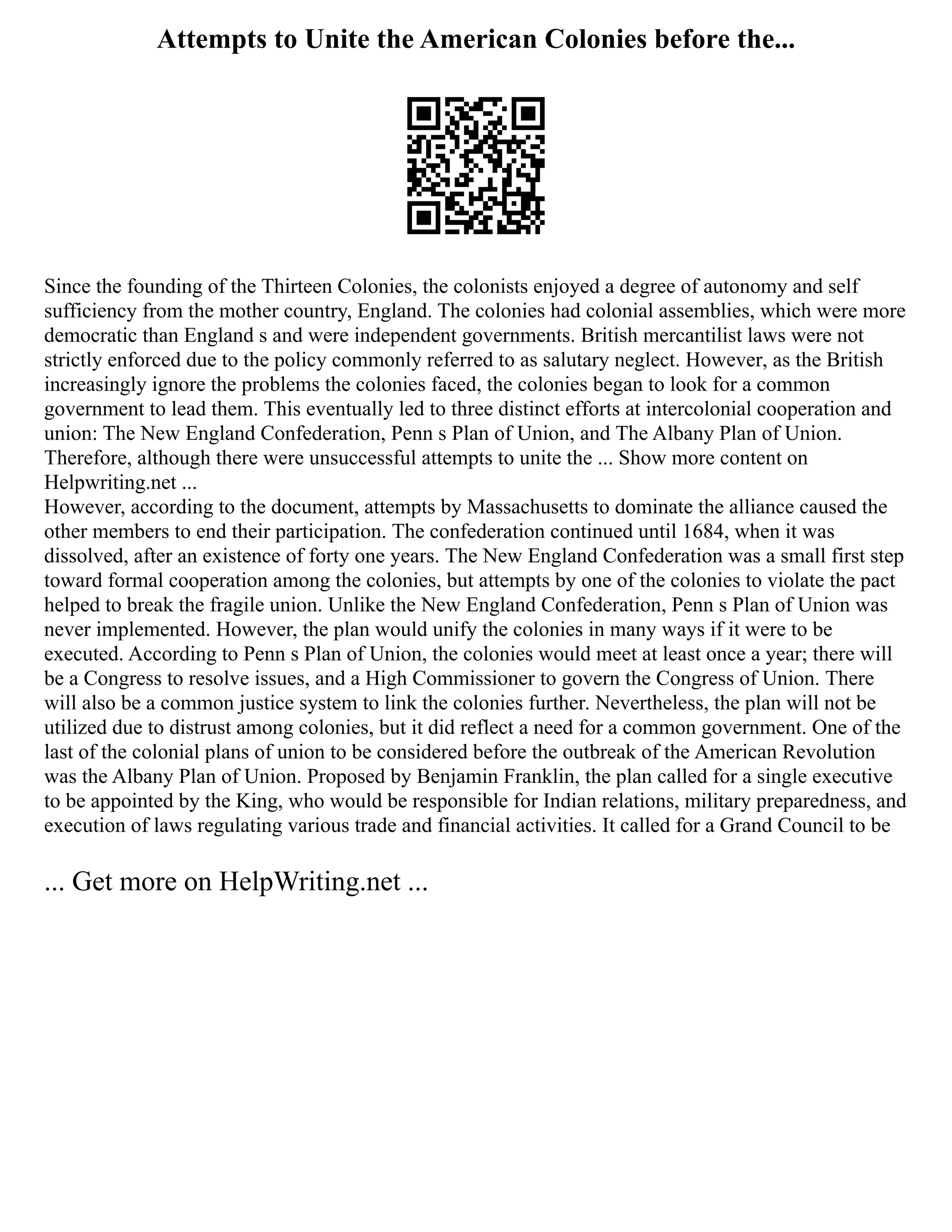 Attempts to Unite the American Colonies before the...
Since the founding of the Thirteen Colonies, the colonists enjoyed a degree of autonomy and self
sufficiency from the mother country, England. The colonies had colonial assemblies, which were more
democratic than England s and were independent governments. British mercantilist laws were not
strictly enforced due to the policy commonly referred to as salutary neglect. However, as the British
increasingly ignore the problems the colonies faced, the colonies began to look for a common
government to lead them. This eventually led to three distinct efforts at intercolonial cooperation and
union: The New England Confederation, Penn s Plan of Union, and The Albany Plan of Union.
Therefore, although there were unsuccessful attempts to unite the ... Show more content on
Helpwriting.net ...
However, according to the document, attempts by Massachusetts to dominate the alliance caused the
other members to end their participation. The confederation continued until 1684, when it was
dissolved, after an existence of forty one years. The New England Confederation was a small first step
toward formal cooperation among the colonies, but attempts by one of the colonies to violate the pact
helped to break the fragile union. Unlike the New England Confederation, Penn s Plan of Union was
never implemented. However, the plan would unify the colonies in many ways if it were to be
executed. According to Penn s Plan of Union, the colonies would meet at least once a year; there will
be a Congress to resolve issues, and a High Commissioner to govern the Congress of Union. There
will also be a common justice system to link the colonies further. Nevertheless, the plan will not be
utilized due to distrust among colonies, but it did reflect a need for a common government. One of the
last of the colonial plans of union to be considered before the outbreak of the American Revolution
was the Albany Plan of Union. Proposed by Benjamin Franklin, the plan called for a single executive
to be appointed by the King, who would be responsible for Indian relations, military preparedness, and
execution of laws regulating various trade and financial activities. It called for a Grand Council to be
... Get more on HelpWriting.net ...
 