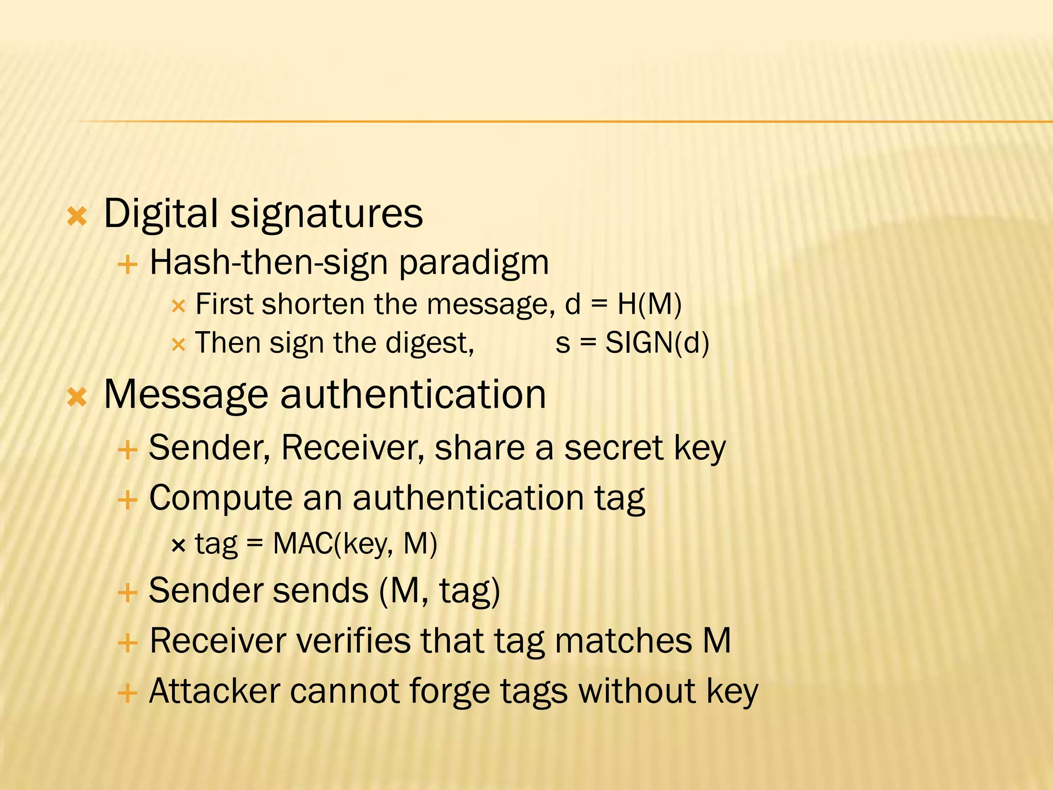    Digital signatures
       Hash-then-sign paradigm
          First
               shorten the message, d = H(M)
          Then sign the digest,   s = SIGN(d)
   Message authentication
     Sender, Receiver, share a secret key
     Compute an authentication tag
          tag   = MAC(key, M)
     Sender sends (M, tag)
     Receiver verifies that tag matches M
     Attacker cannot forge tags without key
 