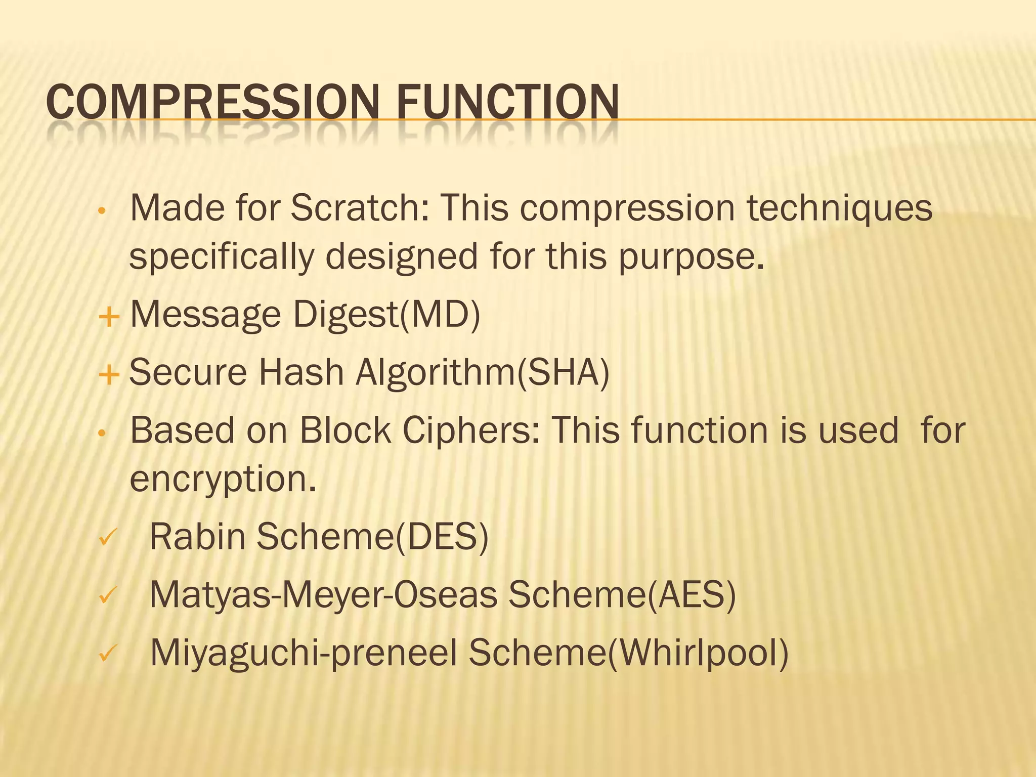 COMPRESSION FUNCTION
 • Made for Scratch: This compression techniques
   specifically designed for this purpose.
  Message Digest(MD)

  Secure Hash Algorithm(SHA)

 • Based on Block Ciphers: This function is used for
   encryption.
  Rabin Scheme(DES)

  Matyas-Meyer-Oseas Scheme(AES)

  Miyaguchi-preneel Scheme(Whirlpool)
 