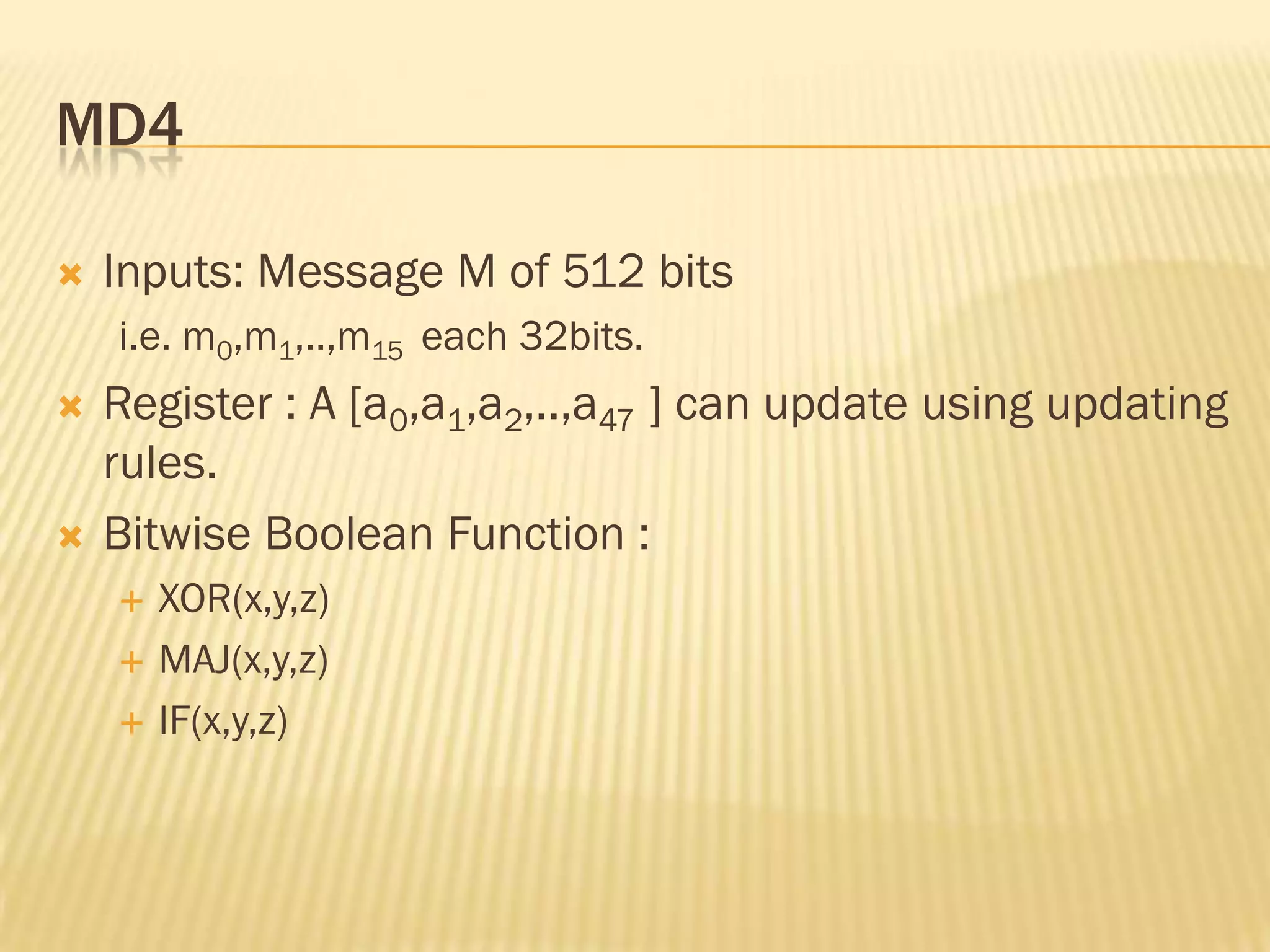 MD4

   Inputs: Message M of 512 bits
    i.e. m0,m1,..,m15 each 32bits.
   Register : A [a0,a1,a2,..,a47 ] can update using updating
    rules.
   Bitwise Boolean Function :
       XOR(x,y,z)
       MAJ(x,y,z)
       IF(x,y,z)
 