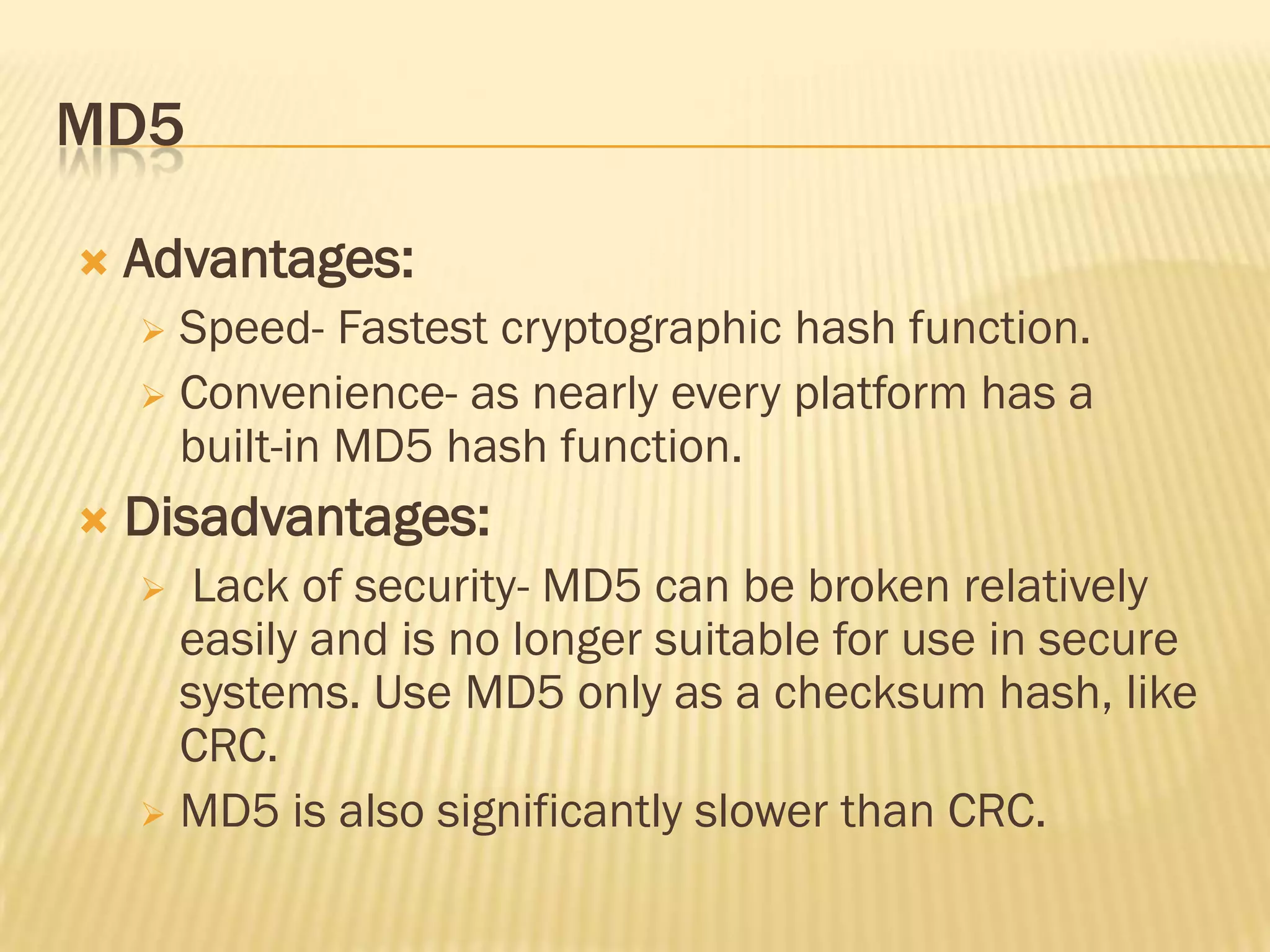 MD5

   Advantages:
     Speed- Fastest cryptographic hash function.
     Convenience- as nearly every platform has a
      built-in MD5 hash function.
   Disadvantages:
      Lack of security- MD5 can be broken relatively
      easily and is no longer suitable for use in secure
      systems. Use MD5 only as a checksum hash, like
      CRC.
     MD5 is also significantly slower than CRC.
 