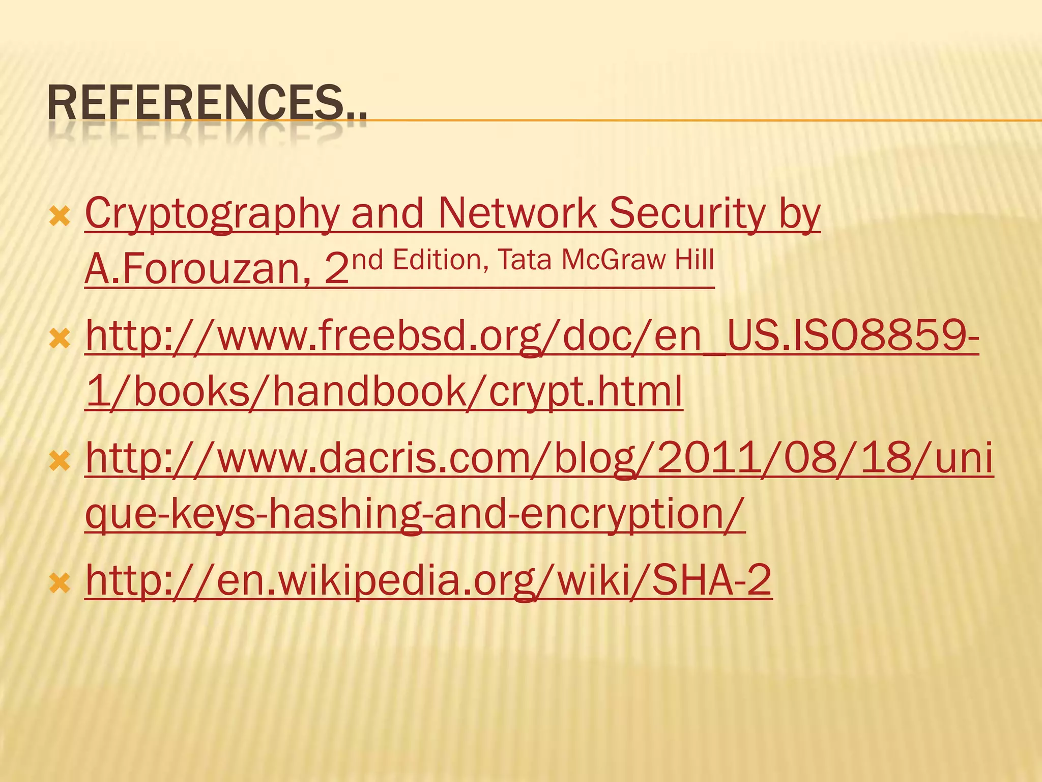 REFERENCES..

 Cryptography and Network Security by
  A.Forouzan, 2nd Edition, Tata McGraw Hill
 http://www.freebsd.org/doc/en_US.ISO8859-
  1/books/handbook/crypt.html
 http://www.dacris.com/blog/2011/08/18/uni
  que-keys-hashing-and-encryption/
 http://en.wikipedia.org/wiki/SHA-2
 