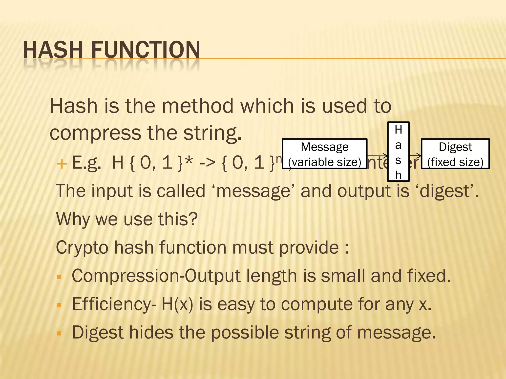 HASH FUNCTION

 Hash is the method which is used to
 compress the string.     Message
                                     H
                                     a             Digest
   E.g.  H { 0, 1 }* -> { 0, 1 }n ;n is +ve integer
                                   (variable size) s
                                                (fixed size)
                                                   h
  The input is called „message‟ and output is „digest‟.
  Why we use this?
  Crypto hash function must provide :
   Compression-Output length is small and fixed.

   Efficiency- H(x) is easy to compute for any x.

   Digest hides the possible string of message.
 