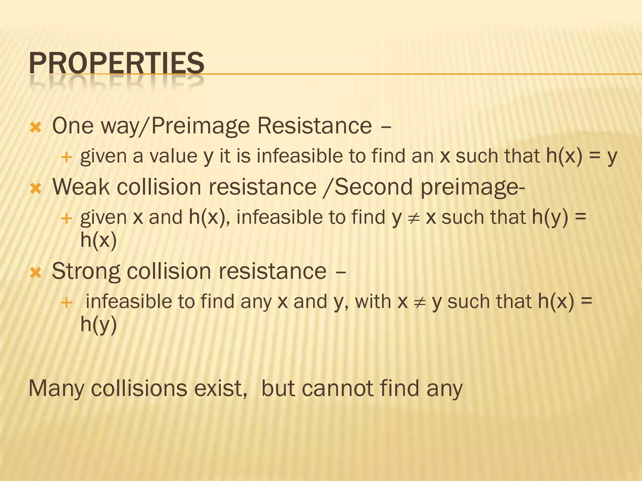 PROPERTIES
   One way/Preimage Resistance –
       given a value y it is infeasible to find an x such that h(x) = y
   Weak collision resistance /Second preimage-
       given x and h(x), infeasible to find y   x such that h(y) =
        h(x)
   Strong collision resistance –
       infeasible to find any x and y, with x   y such that h(x) =
        h(y)


Many collisions exist, but cannot find any
 