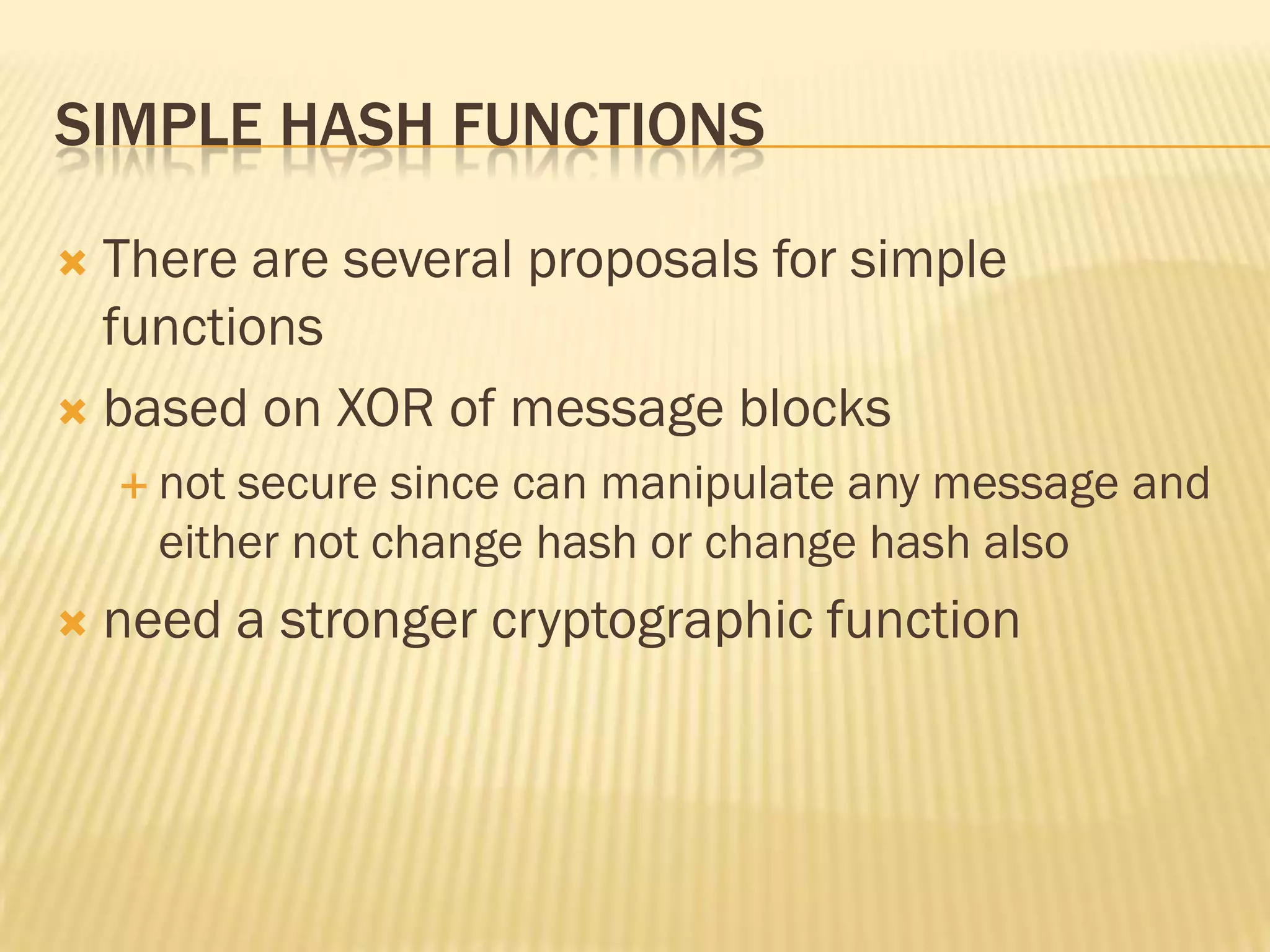 SIMPLE HASH FUNCTIONS

 There are several proposals for simple
  functions
 based on XOR of message blocks
     not secure since can manipulate any message and
      either not change hash or change hash also
   need a stronger cryptographic function
 
