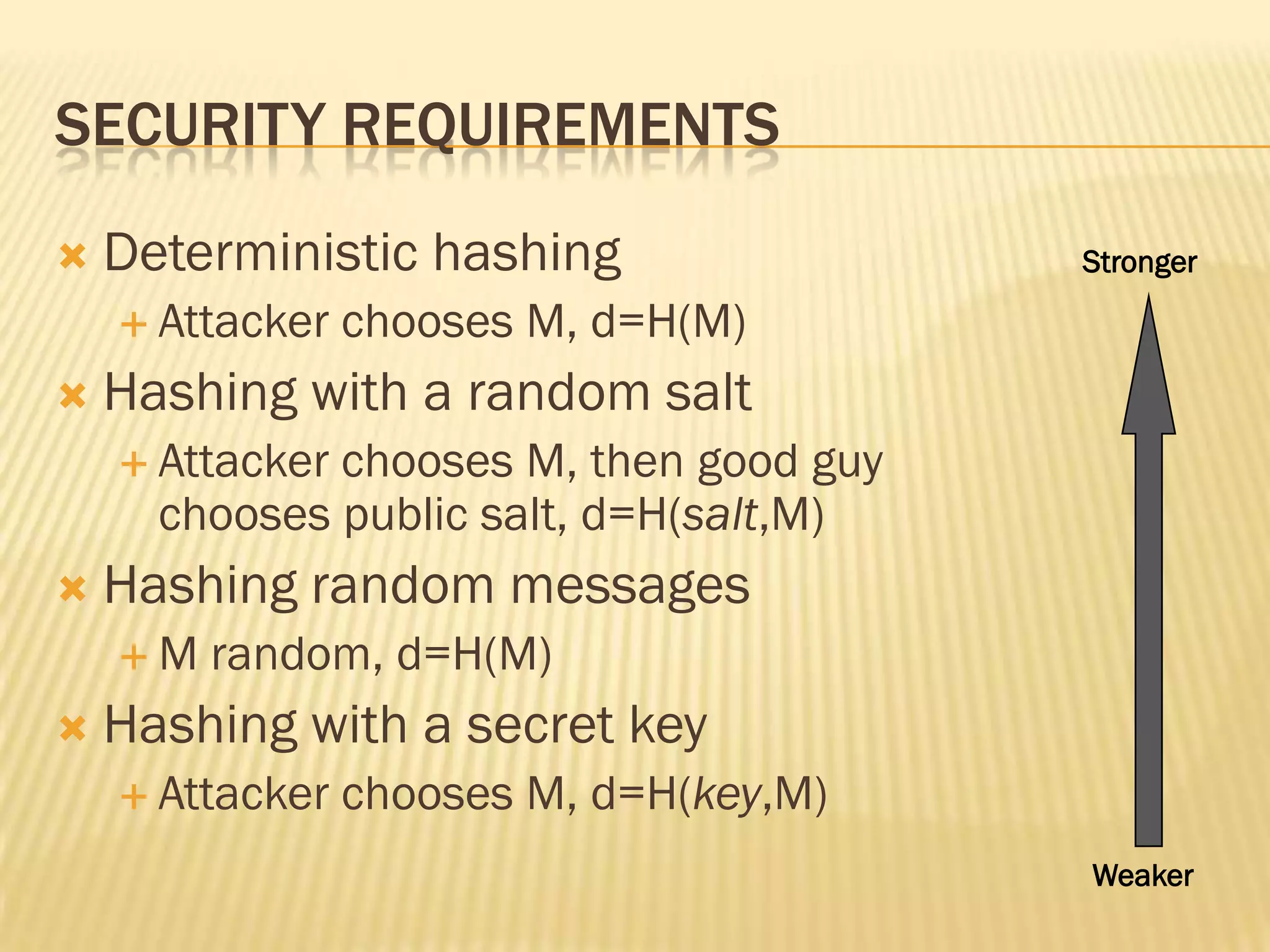 SECURITY REQUIREMENTS
   Deterministic hashing                Stronger

     Attacker   chooses M, d=H(M)
   Hashing with a random salt
     Attackerchooses M, then good guy
      chooses public salt, d=H(salt,M)
   Hashing random messages
    M   random, d=H(M)
   Hashing with a secret key
     Attacker   chooses M, d=H(key,M)
                                         Weaker
 