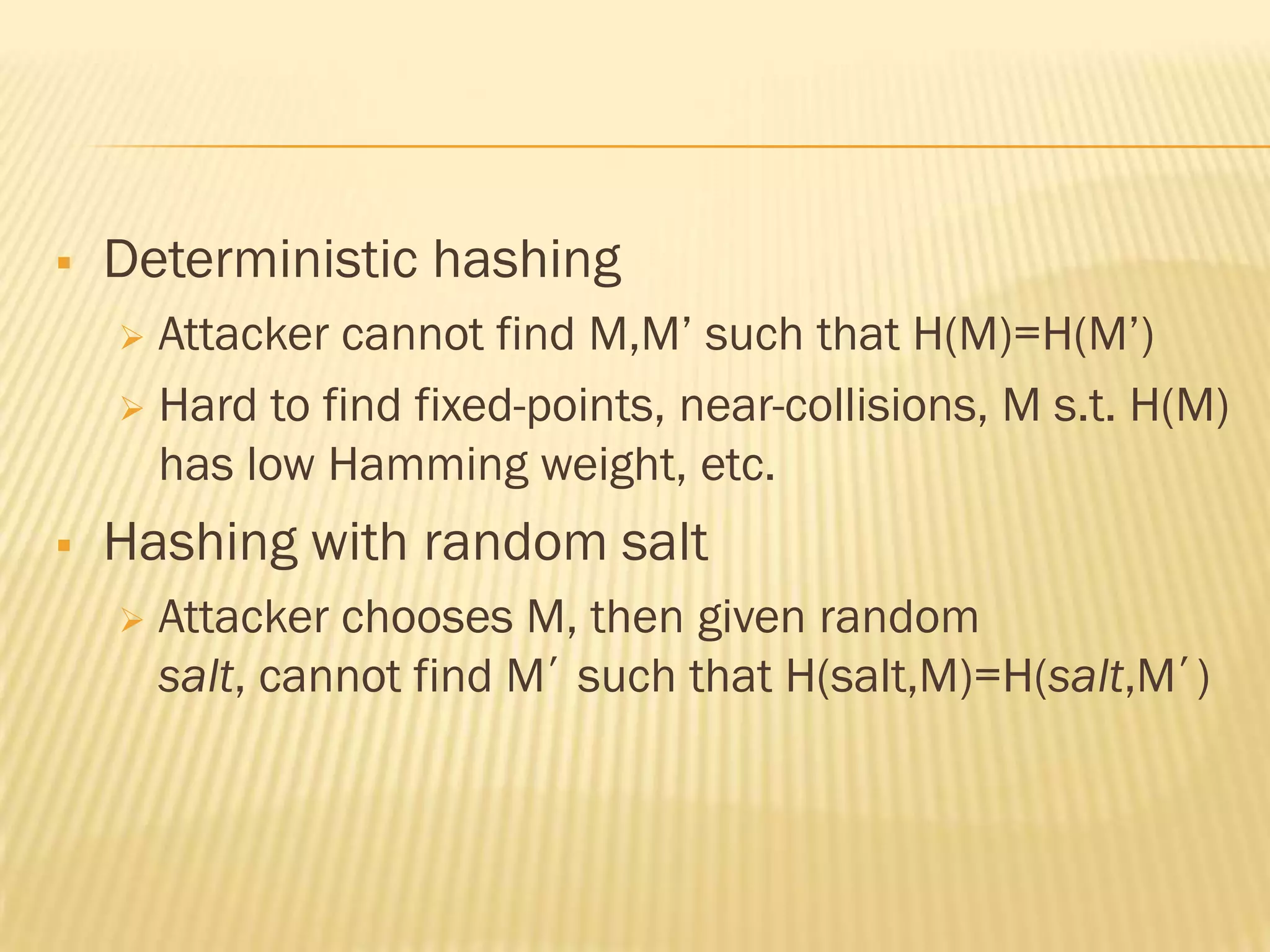    Deterministic hashing
     Attacker cannot find M,M‟ such that H(M)=H(M‟)
     Hard to find fixed-points, near-collisions, M s.t. H(M)
      has low Hamming weight, etc.
   Hashing with random salt
       Attacker chooses M, then given random
        salt, cannot find M’ such that H(salt,M)=H(salt,M’)
 