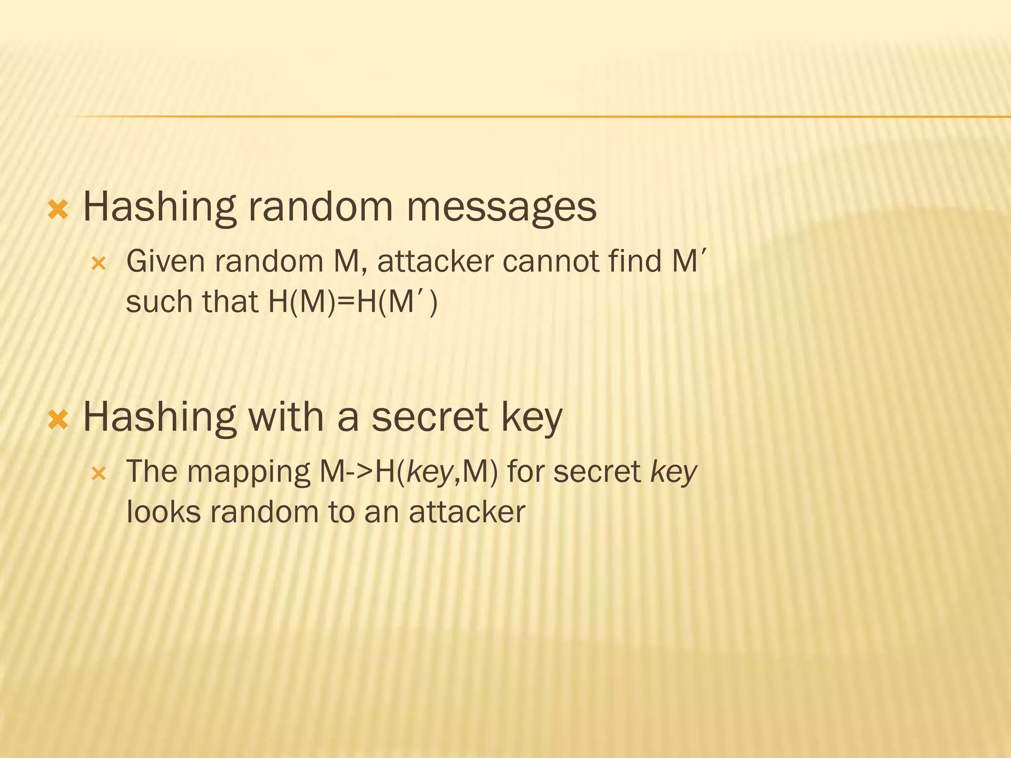    Hashing random messages
       Given random M, attacker cannot find M’
        such that H(M)=H(M’)


   Hashing with a secret key
       The mapping M->H(key,M) for secret key
        looks random to an attacker
 