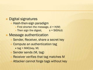    Digital signatures
       Hash-then-sign paradigm
          First
               shorten the message, d = H(M)
          Then sign the digest,   s = SIGN(d)
   Message authentication
     Sender, Receiver, share a secret key
     Compute an authentication tag
          tag   = MAC(key, M)
     Sender sends (M, tag)
     Receiver verifies that tag matches M
     Attacker cannot forge tags without key
 