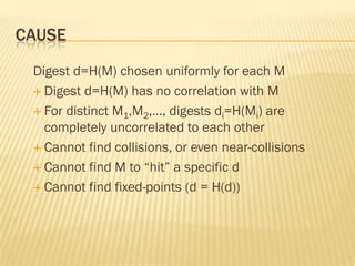 CAUSE
 Digest d=H(M) chosen uniformly for each M
  Digest d=H(M) has no correlation with M

  For distinct M1,M2,…, digests di=H(Mi) are
   completely uncorrelated to each other
  Cannot find collisions, or even near-collisions

  Cannot find M to “hit” a specific d

  Cannot find fixed-points (d = H(d))
 