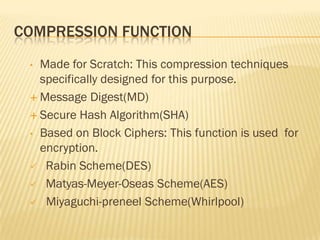 COMPRESSION FUNCTION
 • Made for Scratch: This compression techniques
   specifically designed for this purpose.
  Message Digest(MD)

  Secure Hash Algorithm(SHA)

 • Based on Block Ciphers: This function is used for
   encryption.
  Rabin Scheme(DES)

  Matyas-Meyer-Oseas Scheme(AES)

  Miyaguchi-preneel Scheme(Whirlpool)
 
