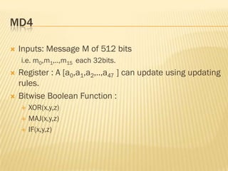 MD4

   Inputs: Message M of 512 bits
    i.e. m0,m1,..,m15 each 32bits.
   Register : A [a0,a1,a2,..,a47 ] can update using updating
    rules.
   Bitwise Boolean Function :
       XOR(x,y,z)
       MAJ(x,y,z)
       IF(x,y,z)
 