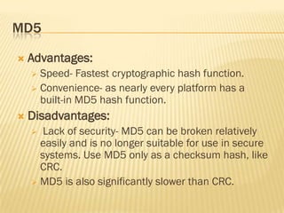 MD5

   Advantages:
     Speed- Fastest cryptographic hash function.
     Convenience- as nearly every platform has a
      built-in MD5 hash function.
   Disadvantages:
      Lack of security- MD5 can be broken relatively
      easily and is no longer suitable for use in secure
      systems. Use MD5 only as a checksum hash, like
      CRC.
     MD5 is also significantly slower than CRC.
 