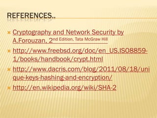 REFERENCES..

 Cryptography and Network Security by
  A.Forouzan, 2nd Edition, Tata McGraw Hill
 http://www.freebsd.org/doc/en_US.ISO8859-
  1/books/handbook/crypt.html
 http://www.dacris.com/blog/2011/08/18/uni
  que-keys-hashing-and-encryption/
 http://en.wikipedia.org/wiki/SHA-2
 