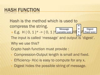HASH FUNCTION

 Hash is the method which is used to
 compress the string.     Message
                                     H
                                     a             Digest
   E.g.  H { 0, 1 }* -> { 0, 1 }n ;n is +ve integer
                                   (variable size) s
                                                (fixed size)
                                                   h
  The input is called „message‟ and output is „digest‟.
  Why we use this?
  Crypto hash function must provide :
   Compression-Output length is small and fixed.

   Efficiency- H(x) is easy to compute for any x.

   Digest hides the possible string of message.
 