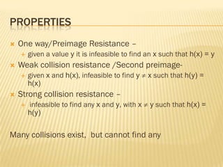 PROPERTIES
   One way/Preimage Resistance –
       given a value y it is infeasible to find an x such that h(x) = y
   Weak collision resistance /Second preimage-
       given x and h(x), infeasible to find y   x such that h(y) =
        h(x)
   Strong collision resistance –
       infeasible to find any x and y, with x   y such that h(x) =
        h(y)


Many collisions exist, but cannot find any
 