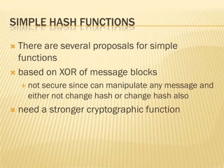SIMPLE HASH FUNCTIONS

 There are several proposals for simple
  functions
 based on XOR of message blocks
     not secure since can manipulate any message and
      either not change hash or change hash also
   need a stronger cryptographic function
 
