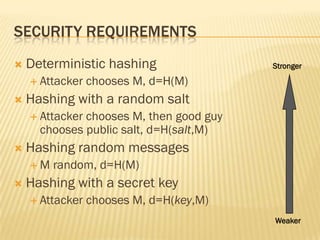 SECURITY REQUIREMENTS
   Deterministic hashing                Stronger

     Attacker   chooses M, d=H(M)
   Hashing with a random salt
     Attackerchooses M, then good guy
      chooses public salt, d=H(salt,M)
   Hashing random messages
    M   random, d=H(M)
   Hashing with a secret key
     Attacker   chooses M, d=H(key,M)
                                         Weaker
 