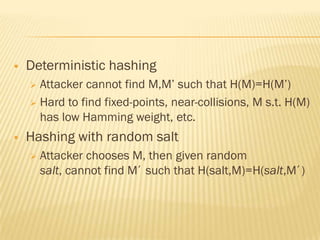    Deterministic hashing
     Attacker cannot find M,M‟ such that H(M)=H(M‟)
     Hard to find fixed-points, near-collisions, M s.t. H(M)
      has low Hamming weight, etc.
   Hashing with random salt
       Attacker chooses M, then given random
        salt, cannot find M’ such that H(salt,M)=H(salt,M’)
 