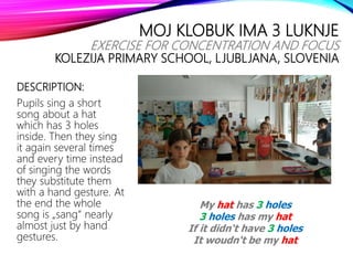 MOJ KLOBUK IMA 3 LUKNJE
EXERCISE FOR CONCENTRATION AND FOCUS
KOLEZIJA PRIMARY SCHOOL, LJUBLJANA, SLOVENIA
DESCRIPTION:
Pupils sing a short
song about a hat
which has 3 holes
inside. Then they sing
it again several times
and every time instead
of singing the words
they substitute them
with a hand gesture. At
the end the whole
song is „sang“ nearly
almost just by hand
gestures.
My hat has 3 holes
3 holes has my hat
If it didn‘t have 3 holes
It woudn‘t be my hat
 