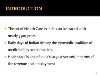 INTRODUCTIONThe art of Health Care in India can be traced back nearly 3500 yearsEarly days of Indian history the Ayurvedic tradition of medicine has been practicedHealthcare is one of India’s largest sectors, in terms of the revenue and employment2