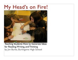 My Head’s on Fire!




Teaching Students How to Generate Ideas
for Reading, Writing, and Thinking
by Jim Burke, Burlingame High School
 