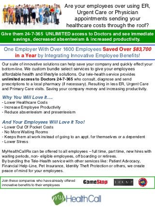                                  Are your employees over using ER,
	
                                         Urgent Care or Physician
	
                                        appointments sending your
	
                                    healthcare costs through the roof? !
	
  
Give them 24-7-365 UNLIMITED access to Doctors and see immediate
	
  
        savings, decreased absenteeism & increased productivity. !
	
  
	
   One Employer With Over 1600 Employees Saved Over $83,700
	
       in a Year by Integrating Innovative Employee Beneﬁts! !
	
  
Our suite of innovative solutions can help save your company and quickly effect your
	
  
bottom-line. We custom bundle select services to give your employees
	
  
affordable health and lifestyle solutions. Our tele-health service provides
	
  
unlimited access to Doctors 24-7-365 who consult, diagnose and send
	
  
prescriptions to a local pharmacy (if necessary). Resulting in less ER, Urgent Care
and Primary Care visits. Saving your company money and increasing productivity. !
 !
Why You Will Love It….!
!
- Lower Healthcare Costs !
- Increase Employee Productivity!
- Reduce absenteeism and presenteeism!

And Your Employees Will Love It Too!!
- Lower Out Of Pocket Costs!
- No More Waiting Rooms !
- Keeps them at work instead of going to an appt. for themselves or a dependent 
- Lower Stress!

MyHealthCallRx can be offered to all employees – full time, part time, new hires with
waiting periods, non- eligible employees, off boarding or retirees.  
By bundling the Tele-Health service with other services like: Patient Advocacy,
Financial Help-Line, Pet Insurance, Identity Theft Protection or others, we create
peace of mind for your employees. !
                                                
Join these companies who have already offered !
innovative beneﬁts to their employees!
!
 