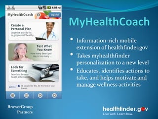 •   Information-rich mobile
                   extension of healthfinder.gov
               •   Takes myhealthfinder
                   personalization to a new level
               •   Educates, identifies actions to
                   take, and helps motivate and
                   manage wellness activities


BrowerGroup
    Partners
 