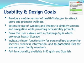 Usability & Design Goals
• Provide a mobile version of healthfinder.gov to attract
    users and promote wellness.
•   Extensive use of symbols and images to simplify screens
    and navigation while providing accessibility prompts.
•   Draw the user >>in<< with a challenge/quiz which
    promotes health literacy.
•   myhealthfinder functionality for personalized preventive
    services, wellness information, and to-do/action lists for
    you and your family members.
•   Full functionality available in English and Spanish.
 
