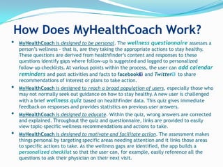 How Does MyHealthCoach Work?
•   MyHealthCoach is designed to be personal. The wellness questionnaire assesses a
    person‟s wellness - that is, are they taking the appropriate actions to stay healthy.
    These questions are derived from healthfinder‟s content and responses to these
    questions identify gaps where follow-up is suggested and logged to personalized
    follow-up checklists. At various points within the process, the user can add calendar
    reminders and post activities and facts to facebook and Twitter to share
    recommendations of interest or plans to take action.
•   MyHealthCoach is designed to reach a broad population of users, especially those who
    may not normally seek out guidance on how to stay healthy. A new user is challenged
    with a brief wellness quiz based on healthfinder data. This quiz gives immediate
    feedback on responses and provides statistics on previous user answers.
•   MyHealthCoach is designed to educate. Within the quiz, wrong answers are corrected
    and explained. Throughout the quiz and questionnaire, links are provided to easily
    view topic-specific wellness recommendations and actions to take.
•   MyHealthCoach is designed to motivate and facilitate action. The assessment makes
    things personal by targeting specific areas needing attention and it links those areas
    to specific actions to take. As the wellness gaps are identified, the app builds a
    personalized checklist so that the user can, for example, easily reference all the
    questions to ask their physician on their next visit.
 