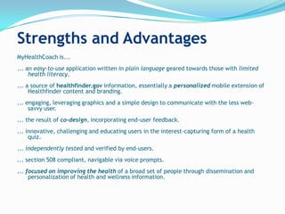 Strengths and Advantages
MyHealthCoach is...
... an easy-to-use application written in plain language geared towards those with limited
     health literacy.
... a source of healthfinder.gov information, essentially a personalized mobile extension of
     Healthfinder content and branding.
... engaging, leveraging graphics and a simple design to communicate with the less web-
     savvy user.
... the result of co-design, incorporating end-user feedback.
... innovative, challenging and educating users in the interest-capturing form of a health
     quiz.
... independently tested and verified by end-users.
... section 508 compliant, navigable via voice prompts.
... focused on improving the health of a broad set of people through dissemination and
     personalization of health and wellness information.
 