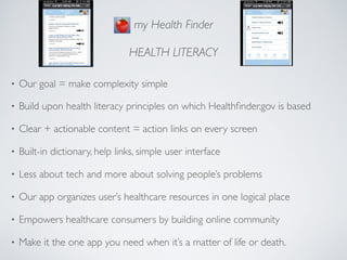 my Health Finder

                                 HEALTH LITERACY

•   Our goal = make complexity simple

•   Build upon health literacy principles on which Healthﬁnder.gov is based

•   Clear + actionable content = action links on every screen

•   Built-in dictionary, help links, simple user interface

•   Less about tech and more about solving people’s problems

•   Our app organizes user’s healthcare resources in one logical place

•   Empowers healthcare consumers by building online community

•   Make it the one app you need when it’s a matter of life or death.
 