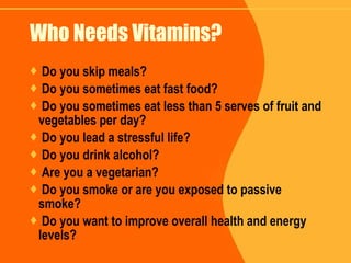 Who Needs Vitamins? Do you skip meals? Do you sometimes eat fast food? Do you sometimes eat less than 5 serves of fruit and vegetables per day? Do you lead a stressful life? Do you drink alcohol? Are you a vegetarian? Do you smoke or are you exposed to passive smoke? Do you want to improve overall health and energy levels? 