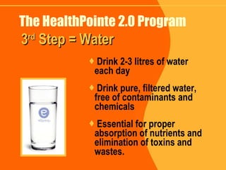The HealthPointe 2.0 Program Drink 2-3 litres of water  each day Drink pure, filtered water, free of contaminants and chemicals Essential for proper absorption of nutrients and elimination of toxins and wastes. 3 rd  Step = Water 