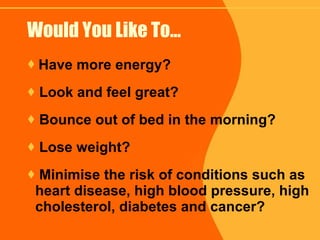 Would You Like To… Have more energy? Look and feel great? Bounce out of bed in the morning? Lose weight? Minimise the risk of conditions such as heart disease, high blood pressure, high cholesterol, diabetes and cancer? 