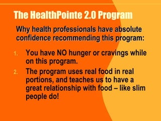The HealthPointe 2.0 Program You have NO hunger or cravings while on this program. The program uses real food in real portions, and teaches us to have a great relationship with food – like slim people do! Why health professionals have absolute confidence recommending this program: 