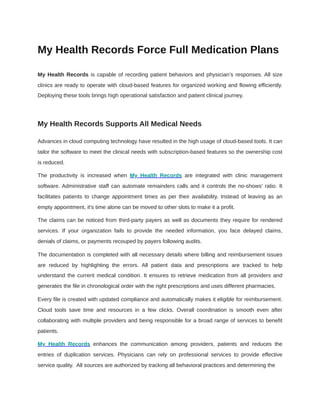 My Health Records Force Full Medication Plans
My Health Records is capable of recording patient behaviors and physician’s responses. All size
clinics are ready to operate with cloud-based features for organized working and flowing efficiently.
Deploying these tools brings high operational satisfaction and patient clinical journey.
My Health Records Supports All Medical Needs
Advances in cloud computing technology have resulted in the high usage of cloud-based tools. It can
tailor the software to meet the clinical needs with subscription-based features so the ownership cost
is reduced.
The productivity is increased when My Health Records are integrated with clinic management
software. Administrative staff can automate remainders calls and it controls the no-shows’ ratio. It
facilitates patients to change appointment times as per their availability. Instead of leaving as an
empty appointment, it's time alone can be moved to other slots to make it a profit.
The claims can be noticed from third-party payers as well as documents they require for rendered
services. If your organization fails to provide the needed information, you face delayed claims,
denials of claims, or payments recouped by payers following audits.
The documentation is completed with all necessary details where billing and reimbursement issues
are reduced by highlighting the errors. All patient data and prescriptions are tracked to help
understand the current medical condition. It ensures to retrieve medication from all providers and
generates the file in chronological order with the right prescriptions and uses different pharmacies.
Every file is created with updated compliance and automatically makes it eligible for reimbursement.
Cloud tools save time and resources in a few clicks. Overall coordination is smooth even after
collaborating with multiple providers and being responsible for a broad range of services to benefit
patients.
My Health Records enhances the communication among providers, patients and reduces the
entries of duplication services. Physicians can rely on professional services to provide effective
service quality. All sources are authorized by tracking all behavioral practices and determining the
 