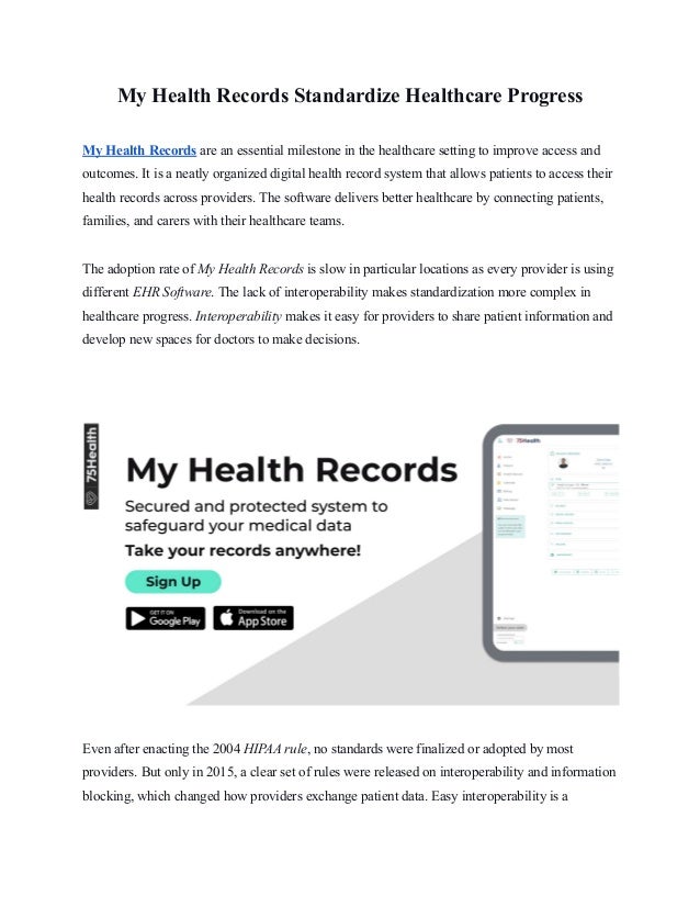 My Health Records Standardize Healthcare Progress
My Health Records are an essential milestone in the healthcare setting to improve access and
outcomes. It is a neatly organized digital health record system that allows patients to access their
health records across providers. The software delivers better healthcare by connecting patients,
families, and carers with their healthcare teams.
The adoption rate of My Health Records is slow in particular locations as every provider is using
different EHR Software. The lack of interoperability makes standardization more complex in
healthcare progress. Interoperability makes it easy for providers to share patient information and
develop new spaces for doctors to make decisions.
Even after enacting the 2004 HIPAA rule, no standards were finalized or adopted by most
providers. But only in 2015, a clear set of rules were released on interoperability and information
blocking, which changed how providers exchange patient data. Easy interoperability is a
 