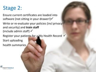 www.trainitmedical.com.au
Ensure current certificates are loaded into
software (not sitting in your drawer!)P
Write or re-evaluate your policies (incl privacy
and security) and train staff
(include admin staff) P
Register your patients for a My Health Record P
Start uploading P
health summaries
Stage 2:
 