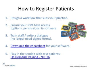 www.trainitmedical.com.au
How to Register Patients
1. Design a workflow that suits your practice.
2. Ensure your staff have access
(options, permissions) in software.
3. Train staff / write a dialogue
(no longer need signed forms).
4. Download the cheatsheet for your software.
5. Play in the sandpit with test patients:
On Demand Training - NEHTA
 