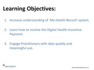 www.trainitmedical.com.au
1. Increase understanding of ‘My Health Record’ system.
2. Learn how to receive the Digital Health Incentive
Payment.
3. Engage Practitioners with data quality and
meaningful use.
Learning Objectives:
 