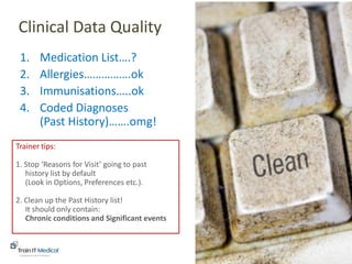 www.trainitmedical.com.au
1. Medication List….?
2. Allergies…………….ok
3. Immunisations…..ok
4. Coded Diagnoses
(Past History)…….omg!
Clinical Data Quality
Trainer tips:
1. Stop ‘Reasons for Visit’ going to past
history list by default
(Look in Options, Preferences etc.).
2. Clean up the Past History list!
It should only contain:
Chronic conditions and Significant events
 