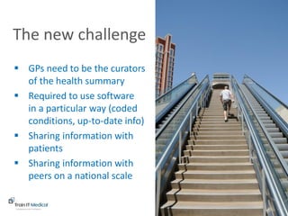www.trainitmedical.com.au
 GPs need to be the curators
of the health summary
 Required to use software
in a particular way (coded
conditions, up-to-date info)
 Sharing information with
patients
 Sharing information with
peers on a national scale
The new challenge
 