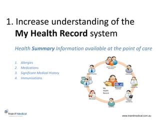 www.trainitmedical.com.au
1. Increase understanding of the
My Health Record system
Health Summary Information available at the point of care
www.trainitmedical.com.au
1. Allergies
2. Medications
3. Significant Medical History
4. Immunisations
My
Health
Record
 